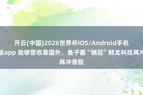 开云(中国)2026世界杯IOS/Android手机通用版app 能够营收靠国外，鱼子酱“销冠”鲟龙科技再冲港股