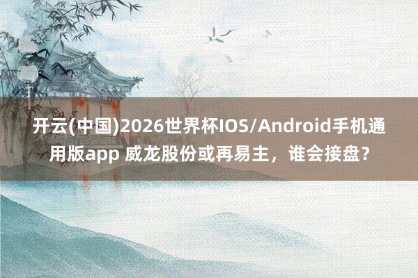开云(中国)2026世界杯IOS/Android手机通用版app 威龙股份或再易主，谁会接盘？