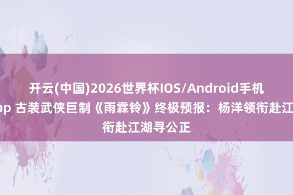 开云(中国)2026世界杯IOS/Android手机通用版app 古装武侠巨制《雨霖铃》终极预报：杨洋领衔赴江湖寻公正