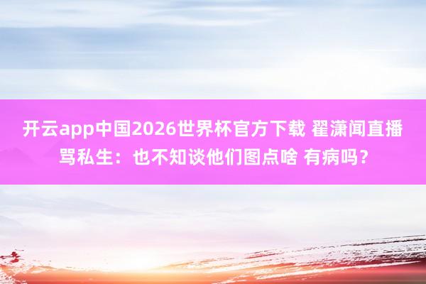 开云app中国2026世界杯官方下载 翟潇闻直播骂私生：也不知谈他们图点啥 有病吗？