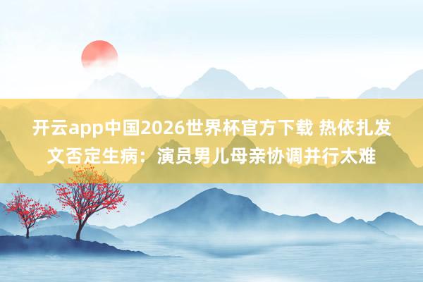 开云app中国2026世界杯官方下载 热依扎发文否定生病：演员男儿母亲协调并行太难