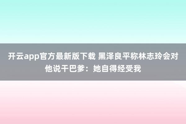 开云app官方最新版下载 黑泽良平称林志玲会对他说干巴爹：她自得经受我