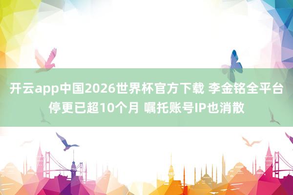 开云app中国2026世界杯官方下载 李金铭全平台停更已超10个月 嘱托账号IP也消散