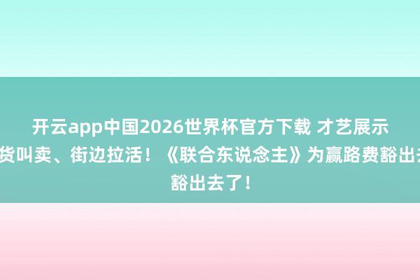 开云app中国2026世界杯官方下载 才艺展示、进货叫卖、街边拉活！《联合东说念主》为赢路费豁出去了！
