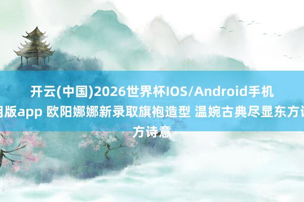 开云(中国)2026世界杯IOS/Android手机通用版app 欧阳娜娜新录取旗袍造型 温婉古典尽显东方诗意