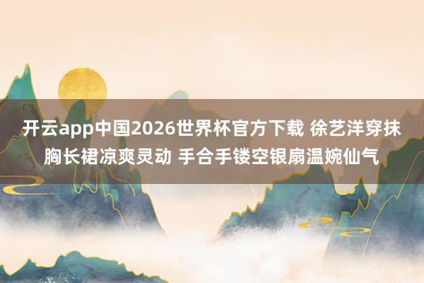 开云app中国2026世界杯官方下载 徐艺洋穿抹胸长裙凉爽灵动 手合手镂空银扇温婉仙气