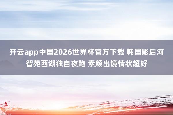 开云app中国2026世界杯官方下载 韩国影后河智苑西湖独自夜跑 素颜出镜情状超好