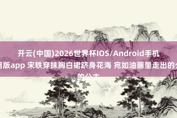 开云(中国)2026世界杯IOS/Android手机通用版app 宋轶穿抹胸白裙跻身花海 宛如油画里走出的公主