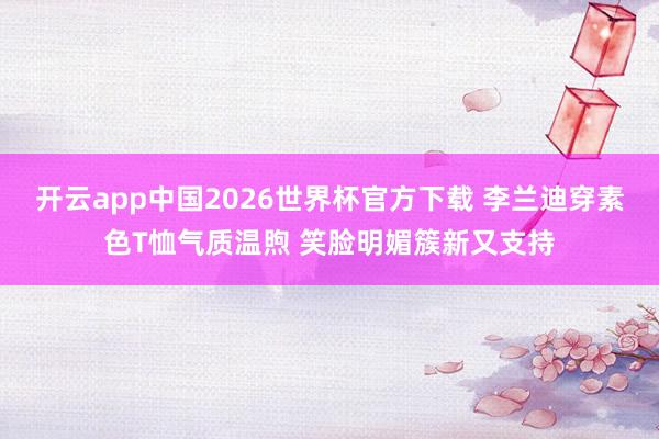 开云app中国2026世界杯官方下载 李兰迪穿素色T恤气质温煦 笑脸明媚簇新又支持