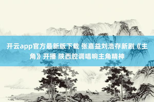 开云app官方最新版下载 张嘉益刘浩存新剧《主角》开播 陕西腔调唱响主角精神