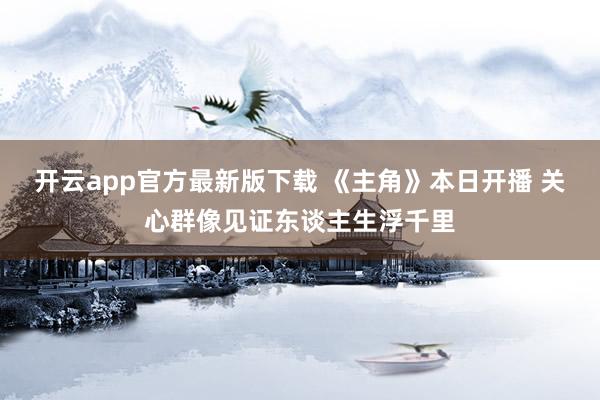 开云app官方最新版下载 《主角》本日开播 关心群像见证东谈主生浮千里