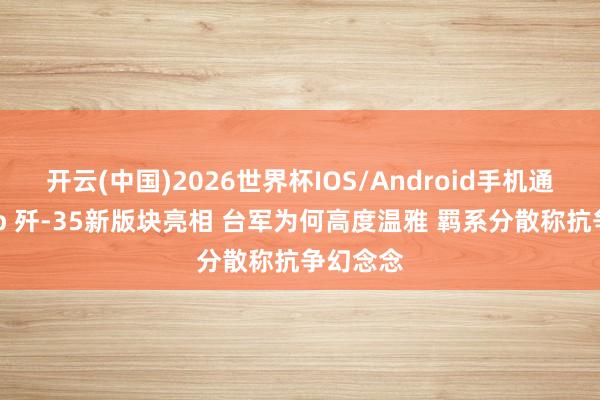 开云(中国)2026世界杯IOS/Android手机通用版app 歼-35新版块亮相 台军为何高度温雅 羁系分散称抗争幻念念