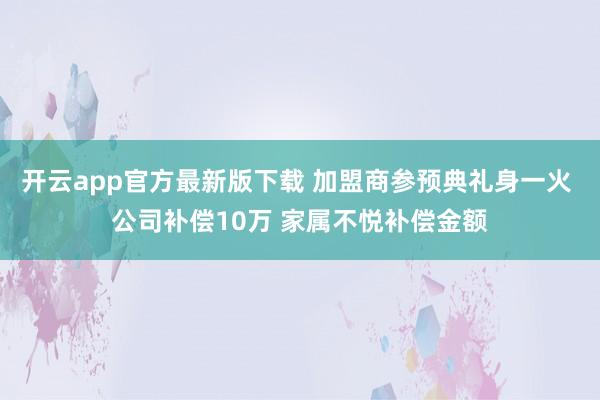 开云app官方最新版下载 加盟商参预典礼身一火 公司补偿10万 家属不悦补偿金额