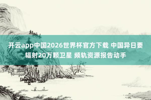 开云app中国2026世界杯官方下载 中国异日要辐射20万颗卫星 频轨资源报告动手