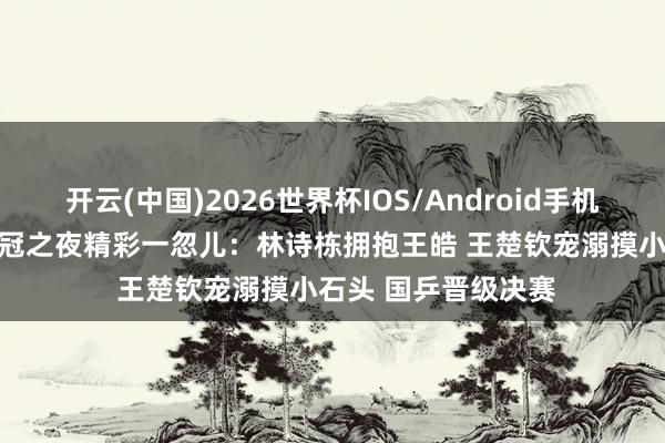 开云(中国)2026世界杯IOS/Android手机通用版app 男团夺冠之夜精彩一忽儿：林诗栋拥抱王皓 王楚钦宠溺摸小石头 国乒晋级决赛