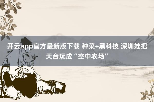开云app官方最新版下载 种菜+黑科技 深圳娃把天台玩成“空中农场”