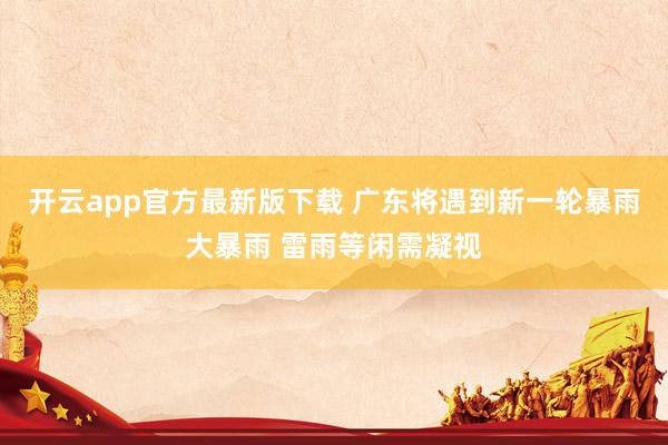 开云app官方最新版下载 广东将遇到新一轮暴雨大暴雨 雷雨等闲需凝视