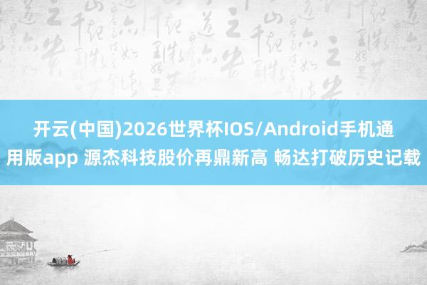 开云(中国)2026世界杯IOS/Android手机通用版app 源杰科技股价再鼎新高 畅达打破历史记载