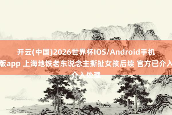 开云(中国)2026世界杯IOS/Android手机通用版app 上海地铁老东说念主撕扯女孩后续 官方已介入处理
