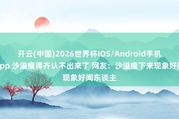 开云(中国)2026世界杯IOS/Android手机通用版app 沙溢瘦得齐认不出来了 网友：沙溢瘦下来现象好闻东谈主