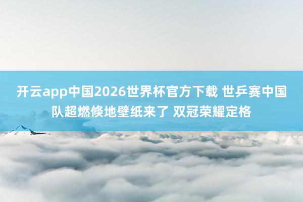 开云app中国2026世界杯官方下载 世乒赛中国队超燃倏地壁纸来了 双冠荣耀定格