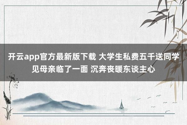 开云app官方最新版下载 大学生私费五千送同学见母亲临了一面 沉奔丧暖东谈主心