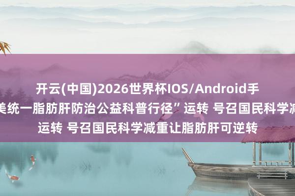 开云(中国)2026世界杯IOS/Android手机通用版app “肥美统一脂肪肝防治公益科普行径”运转 号召国民科学减重让脂肪肝可逆转