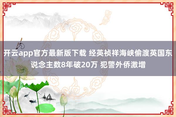 开云app官方最新版下载 经英祯祥海峡偷渡英国东说念主数8年破20万 犯警外侨激增