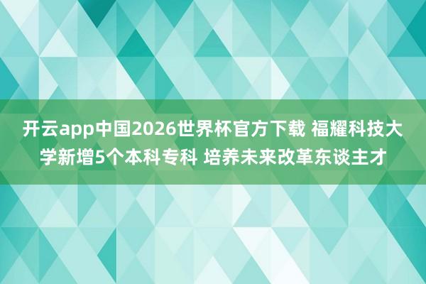 开云app中国2026世界杯官方下载 福耀科技大学新增5个本科专科 培养未来改革东谈主才