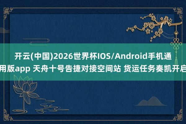 开云(中国)2026世界杯IOS/Android手机通用版app 天舟十号告捷对接空间站 货运任务奏凯开启