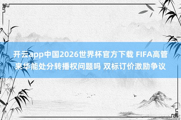 开云app中国2026世界杯官方下载 FIFA高管来华能处分转播权问题吗 双标订价激励争议