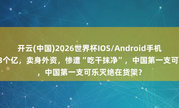 开云(中国)2026世界杯IOS/Android手机通用版app 1.3个亿，卖身外资，惨遭“吃干抹净”，中国第一支可乐灭绝在货架？