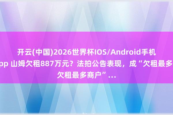 开云(中国)2026世界杯IOS/Android手机通用版app 山姆欠租887万元?法拍公告表现,成“欠租最多商户”…