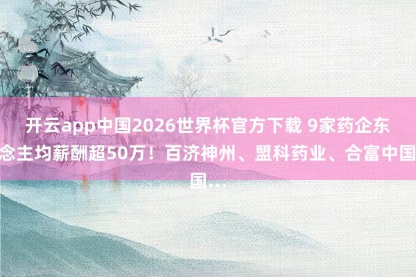 开云app中国2026世界杯官方下载 9家药企东说念主均薪酬超50万！百济神州、盟科药业、合富中国…