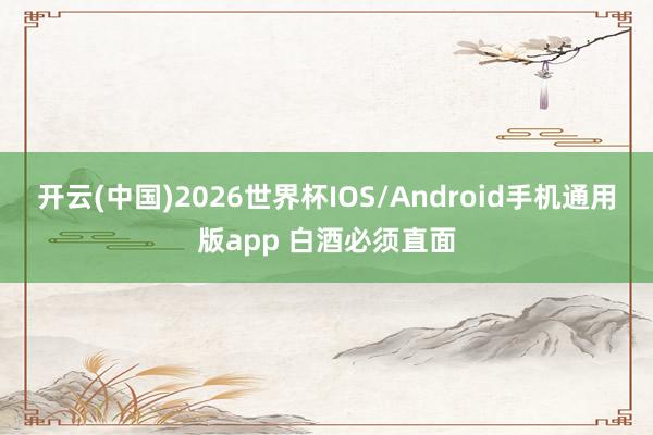开云(中国)2026世界杯IOS/Android手机通用版app 白酒必须直面