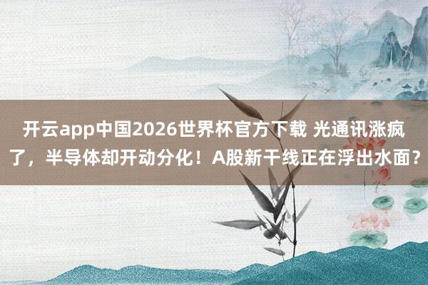 开云app中国2026世界杯官方下载 光通讯涨疯了，半导体却开动分化！A股新干线正在浮出水面？