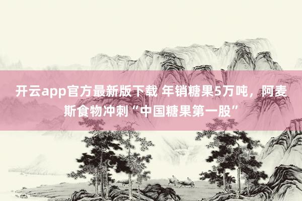 开云app官方最新版下载 年销糖果5万吨，阿麦斯食物冲刺“中国糖果第一股”
