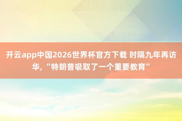 开云app中国2026世界杯官方下载 时隔九年再访华， “特朗普吸取了一个重要教育”