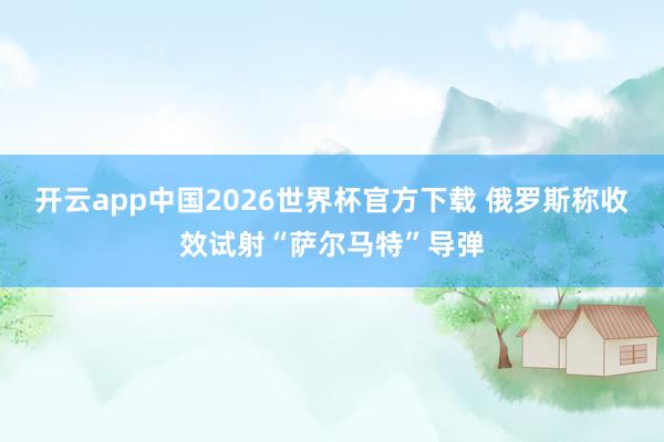 开云app中国2026世界杯官方下载 俄罗斯称收效试射“萨尔马特”导弹