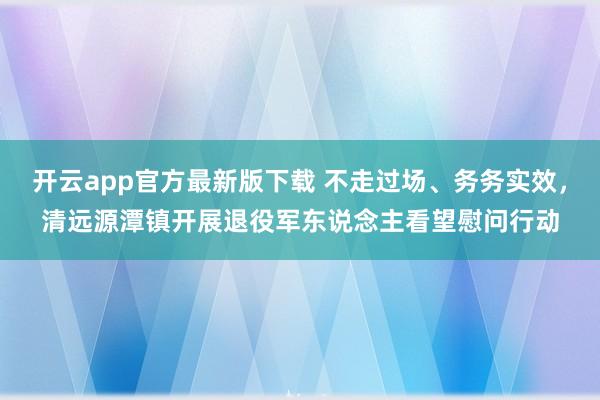 开云app官方最新版下载 不走过场、务务实效，清远源潭镇开展退役军东说念主看望慰问行动