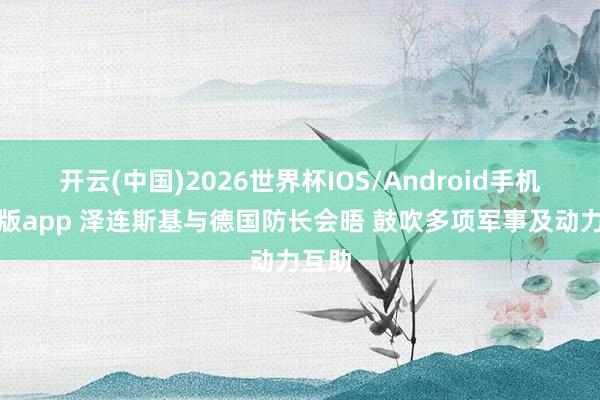 开云(中国)2026世界杯IOS/Android手机通用版app 泽连斯基与德国防长会晤 鼓吹多项军事及动力互助