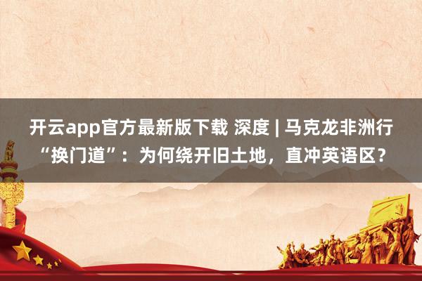 开云app官方最新版下载 深度 | 马克龙非洲行“换门道”：为何绕开旧土地，直冲英语区？