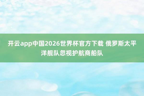 开云app中国2026世界杯官方下载 俄罗斯太平洋舰队忽视护航商船队