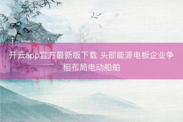开云app官方最新版下载 头部能源电板企业争相布局电动船舶