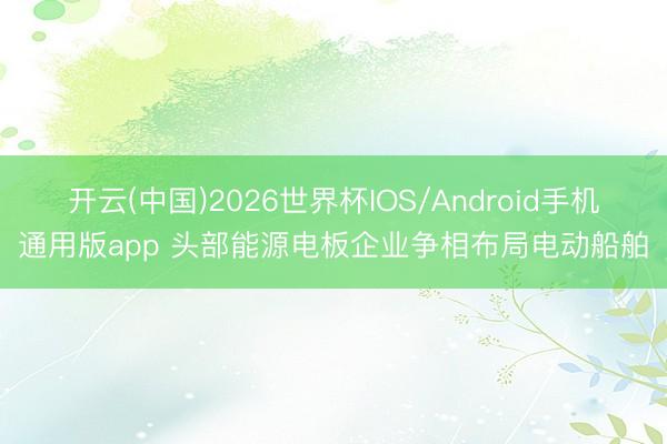 开云(中国)2026世界杯IOS/Android手机通用版app 头部能源电板企业争相布局电动船舶