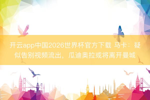开云app中国2026世界杯官方下载 马卡:疑似告别视频流出,瓜迪奥拉或将离开曼城
