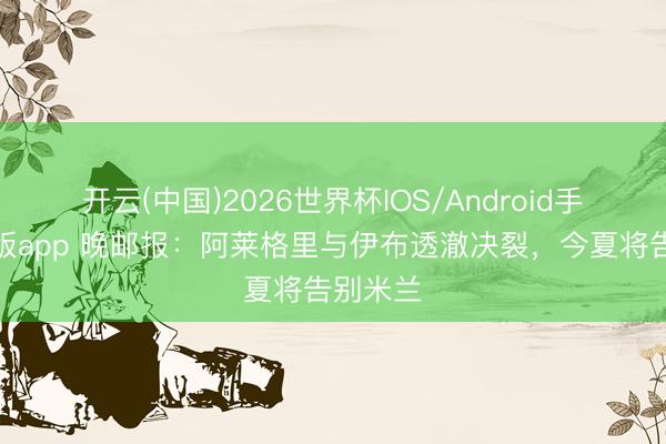 开云(中国)2026世界杯IOS/Android手机通用版app 晚邮报:阿莱格里与伊布透澈决裂,今夏将告别米兰