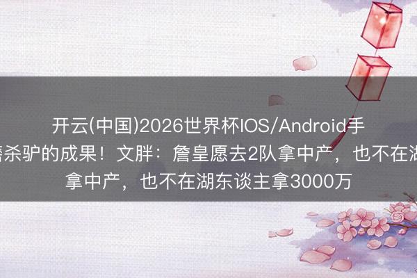 开云(中国)2026世界杯IOS/Android手机通用版app 卸磨杀驴的成果！文胖：詹皇愿去2队拿中产，也不在湖东谈主拿3000万