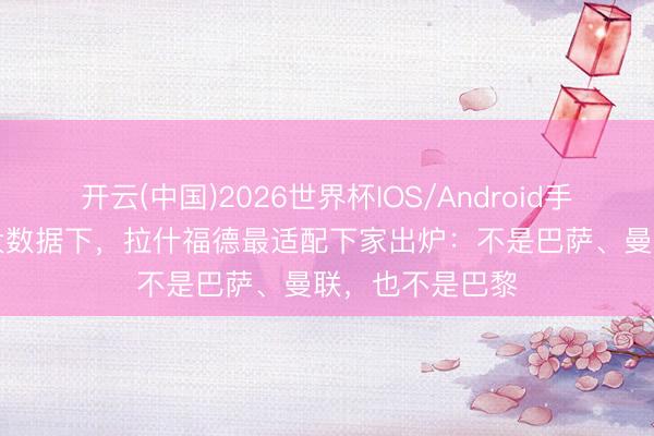 开云(中国)2026世界杯IOS/Android手机通用版app 大数据下，拉什福德最适配下家出炉：不是巴萨、曼联，也不是巴黎