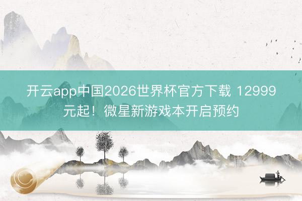 开云app中国2026世界杯官方下载 12999元起！微星新游戏本开启预约